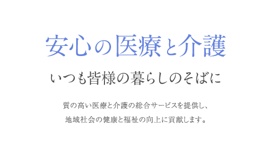 安心の医療と介護 いつも皆様の暮らしのそばに 質の高い医療と介護の総合サービスを提供し、地域社会の健康と福祉の向上に貢献します。